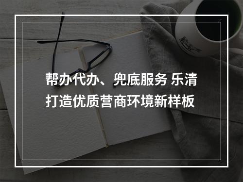帮办代办、兜底服务 乐清打造优质营商环境新样板