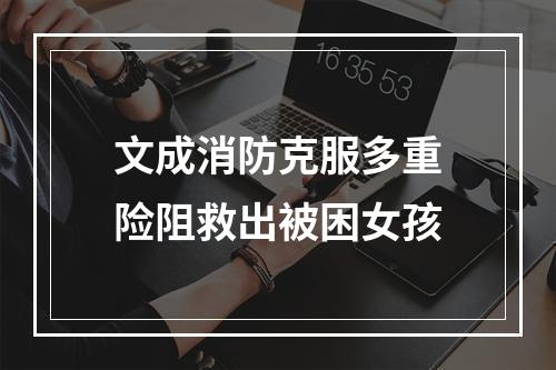 文成消防克服多重险阻救出被困女孩