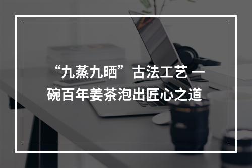 “九蒸九晒”古法工艺 一碗百年姜茶泡出匠心之道