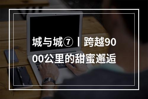 城与城⑦丨跨越9000公里的甜蜜邂逅