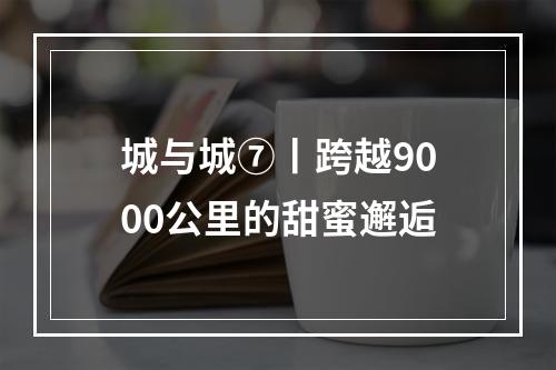 城与城⑦丨跨越9000公里的甜蜜邂逅
