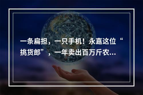 一条扁担，一只手机！永嘉这位“挑货郎”，一年卖出百万斤农货！