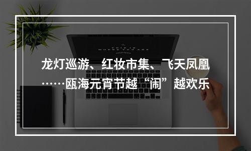 龙灯巡游、红妆市集、飞天凤凰……瓯海元宵节越“闹”越欢乐
