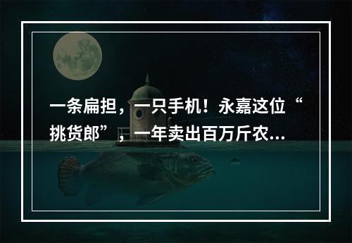 一条扁担，一只手机！永嘉这位“挑货郎”，一年卖出百万斤农货！