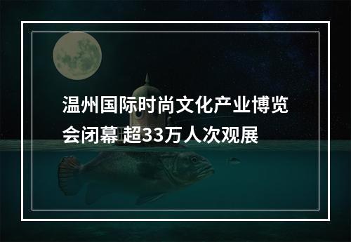 温州国际时尚文化产业博览会闭幕 超33万人次观展