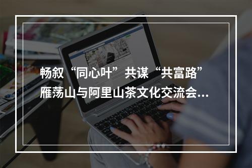 畅叙“同心叶”共谋“共富路” 雁荡山与阿里山茶文化交流会启幕