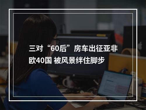 三对“60后”房车出征亚非欧40国 被风景绊住脚步