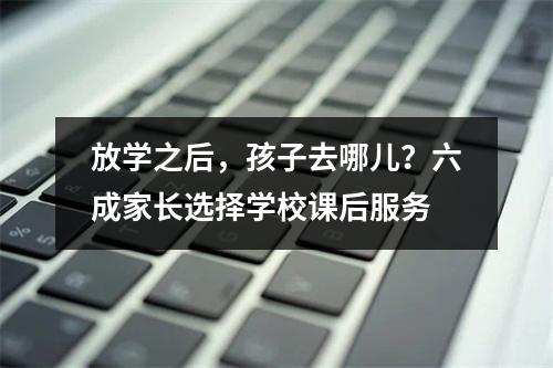 放学之后，孩子去哪儿？六成家长选择学校课后服务
