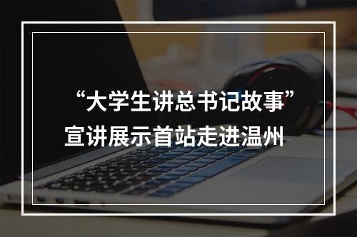 “大学生讲总书记故事”宣讲展示首站走进温州