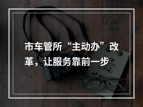 市车管所“主动办”改革，让服务靠前一步