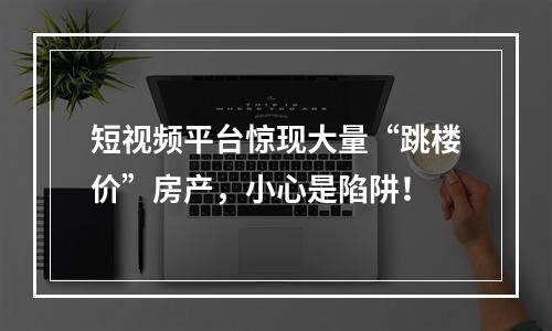 短视频平台惊现大量“跳楼价”房产，小心是陷阱！