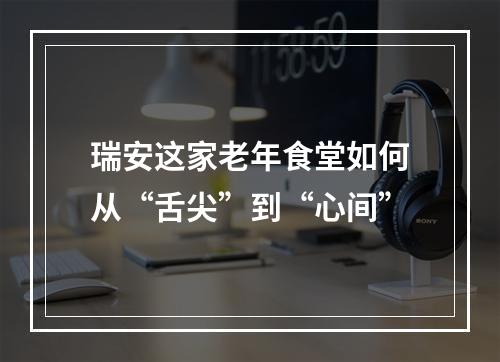 瑞安这家老年食堂如何从“舌尖”到“心间”