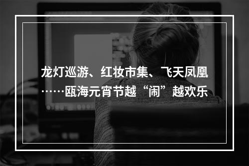 龙灯巡游、红妆市集、飞天凤凰……瓯海元宵节越“闹”越欢乐