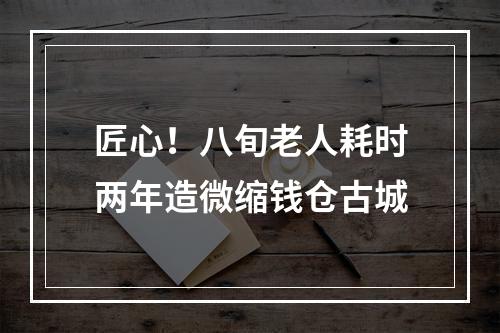 匠心！八旬老人耗时两年造微缩钱仓古城