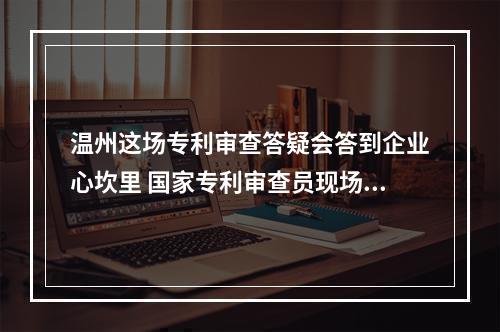 温州这场专利审查答疑会答到企业心坎里 国家专利审查员现场“面诊”开“药方”
