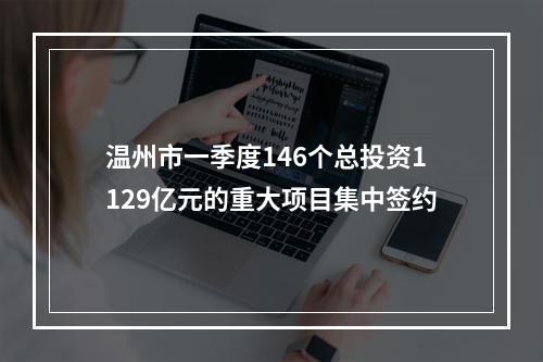 温州市一季度146个总投资1129亿元的重大项目集中签约