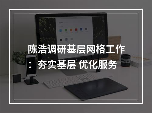 陈浩调研基层网格工作：夯实基层 优化服务