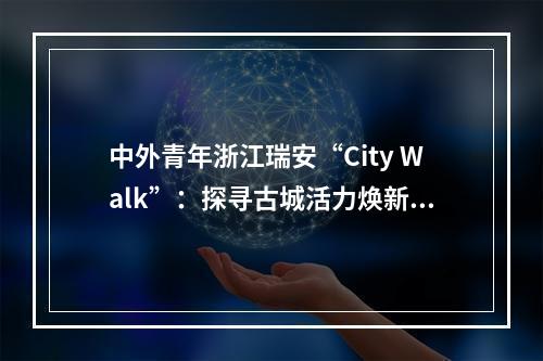 中外青年浙江瑞安“City Walk”：探寻古城活力焕新奥秘
