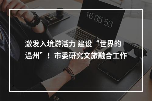 激发入境游活力 建设“世界的温州”！市委研究文旅融合工作