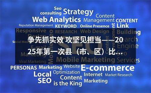 争先抓实效 攻坚见担当——2025年第一次县（市、区）比看活动侧记