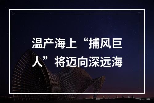 温产海上“捕风巨人”将迈向深远海
