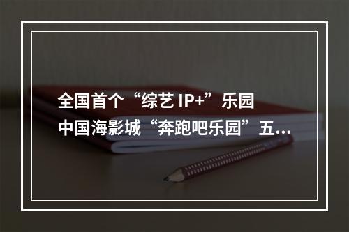 全国首个“综艺 IP+”乐园 中国海影城“奔跑吧乐园”五一开园