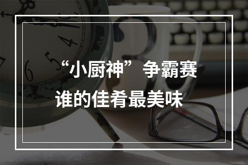 “小厨神”争霸赛 谁的佳肴最美味