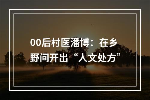 00后村医潘博：在乡野间开出“人文处方”