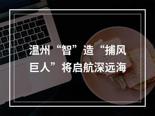 温州“智”造“捕风巨人”将启航深远海