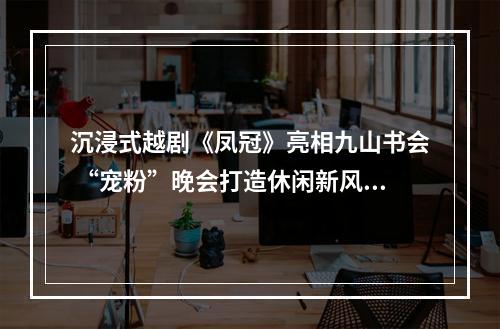 沉浸式越剧《凤冠》亮相九山书会 “宠粉”晚会打造休闲新风尚