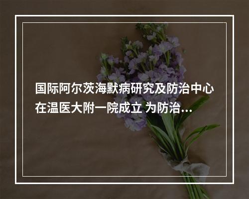 国际阿尔茨海默病研究及防治中心在温医大附一院成立 为防治“记忆劫难”提供温州方案