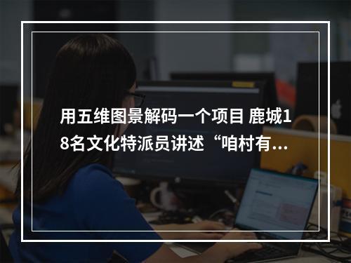 用五维图景解码一个项目 鹿城18名文化特派员讲述“咱村有变化”