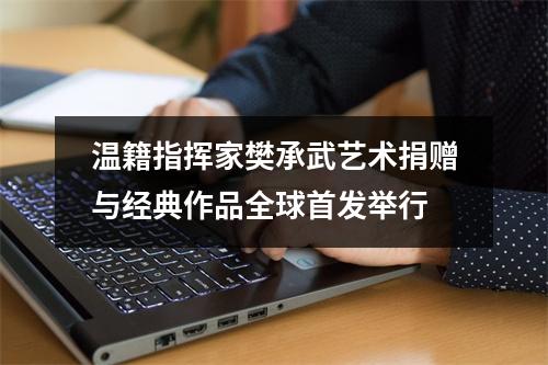 温籍指挥家樊承武艺术捐赠与经典作品全球首发举行