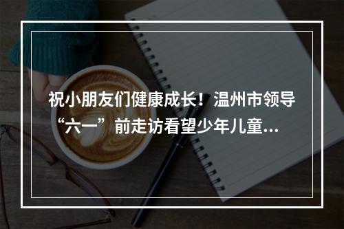 祝小朋友们健康成长！温州市领导“六一”前走访看望少年儿童和少儿工作者