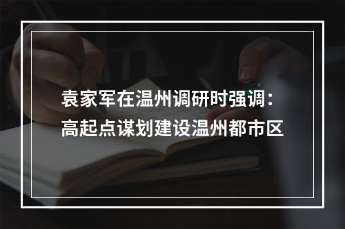 袁家军在温州调研时强调：高起点谋划建设温州都市区