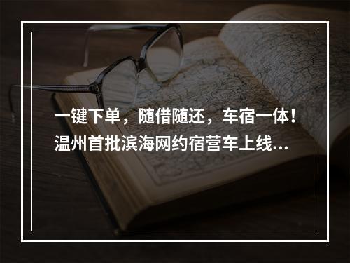 一键下单，随借随还，车宿一体！温州首批滨海网约宿营车上线！