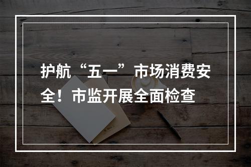 护航“五一”市场消费安全！市监开展全面检查