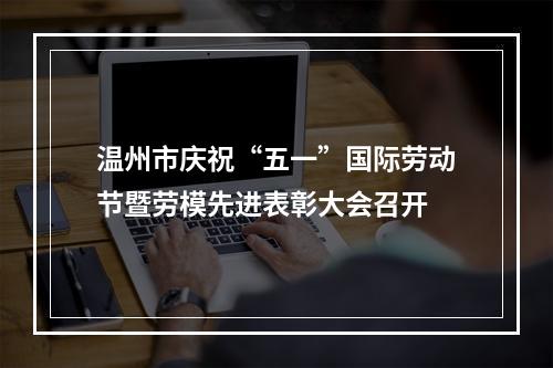 温州市庆祝“五一”国际劳动节暨劳模先进表彰大会召开