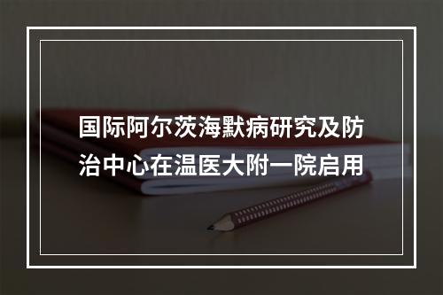 国际阿尔茨海默病研究及防治中心在温医大附一院启用