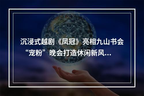 沉浸式越剧《凤冠》亮相九山书会 “宠粉”晚会打造休闲新风尚