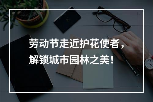 劳动节走近护花使者，解锁城市园林之美！