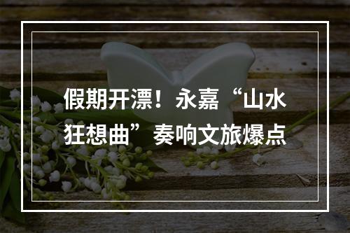 假期开漂！永嘉“山水狂想曲”奏响文旅爆点