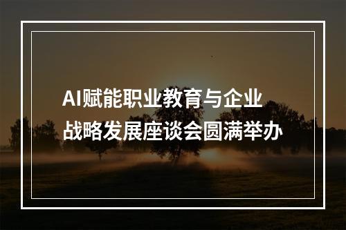 AI赋能职业教育与企业战略发展座谈会圆满举办