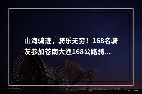 山海骑迹，骑乐无穷！168名骑友参加苍南大渔168公路骑游活动
