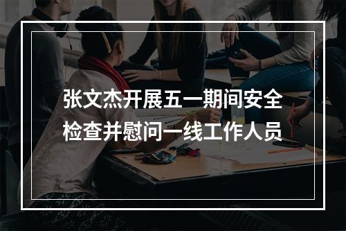 张文杰开展五一期间安全检查并慰问一线工作人员