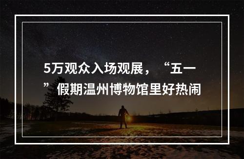 5万观众入场观展，“五一”假期温州博物馆里好热闹