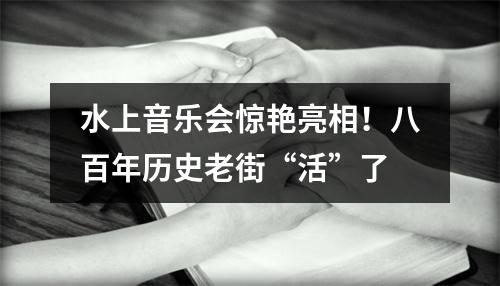 水上音乐会惊艳亮相！八百年历史老街“活”了