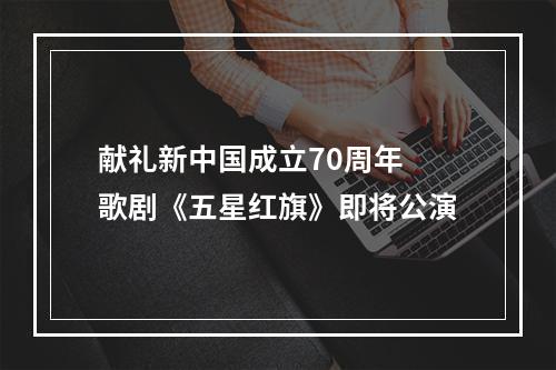 献礼新中国成立70周年 歌剧《五星红旗》即将公演