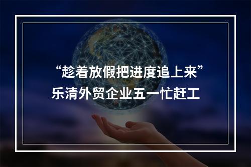 “趁着放假把进度追上来” 乐清外贸企业五一忙赶工