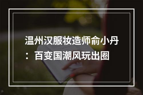 温州汉服妆造师俞小丹：百变国潮风玩出圈